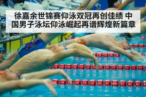 徐嘉余世锦赛仰泳双冠再创佳绩 中国男子泳坛仰泳崛起再谱辉煌新篇章