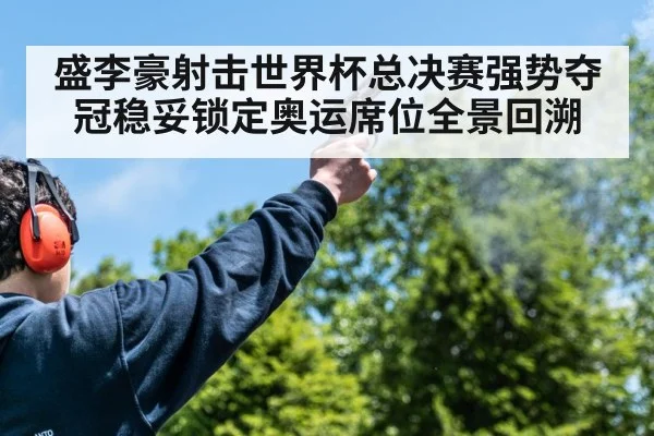 盛李豪射击世界杯总决赛强势夺冠稳妥锁定奥运席位全景回溯